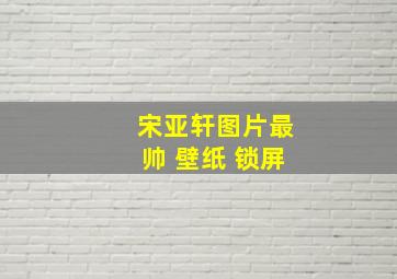 宋亚轩图片最帅 壁纸 锁屏